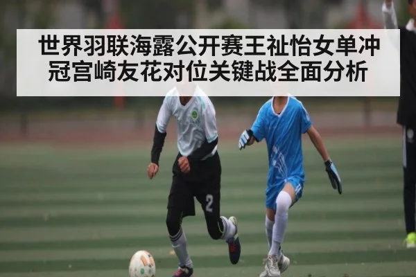 世界羽联海露公开赛王祉怡女单冲冠宫崎友花对位关键战全面分析